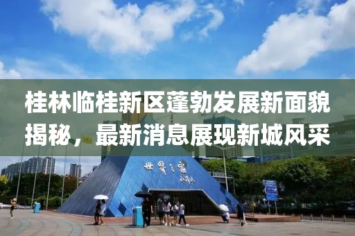 桂林临桂新区蓬勃发展新面貌揭秘，最新消息展现新城风采