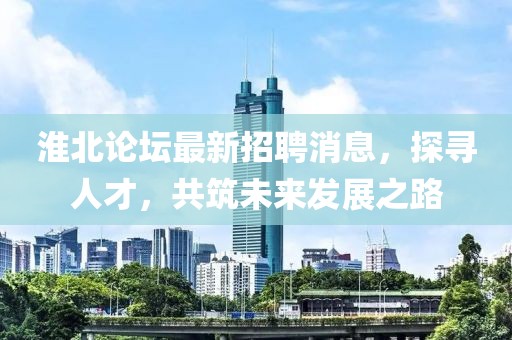 淮北论坛最新招聘消息，探寻人才，共筑未来发展之路