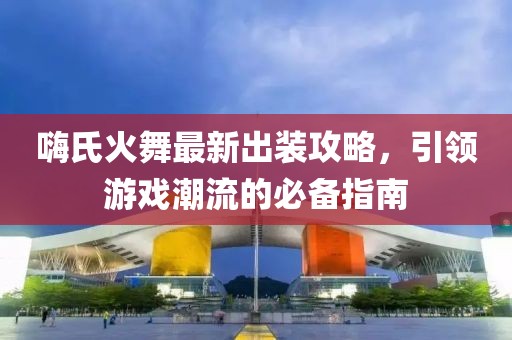 嗨氏火舞最新出装攻略，引领游戏潮流的必备指南