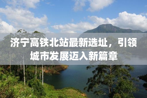 济宁高铁北站最新选址，引领城市发展迈入新篇章