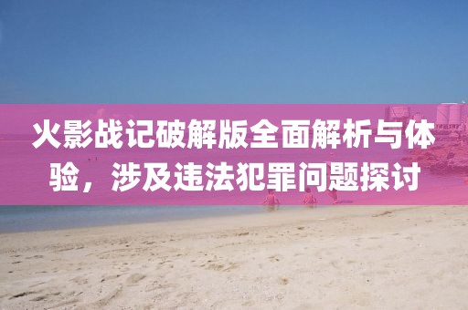 火影战记破解版全面解析与体验，涉及违法犯罪问题探讨