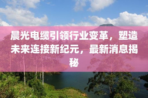 晨光电缆引领行业变革，塑造未来连接新纪元，最新消息揭秘