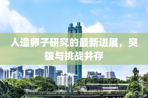 人造卵子研究的最新进展，突破与挑战并存