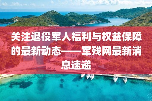 关注退役军人福利与权益保障的最新动态——军残网最新消息速递