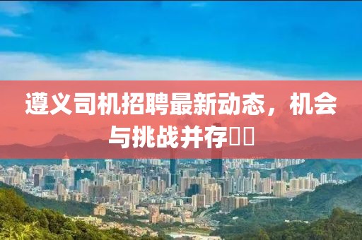 遵义司机招聘最新动态，机会与挑战并存​​