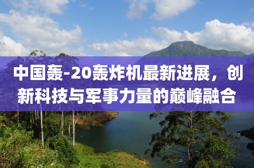 中国轰-20轰炸机最新进展，创新科技与军事力量的巅峰融合