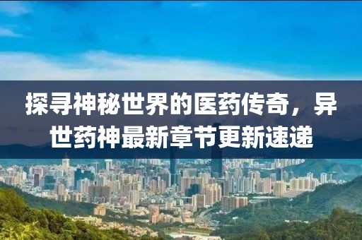 探寻神秘世界的医药传奇，异世药神最新章节更新速递