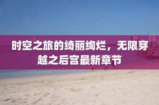 时空之旅的绮丽绚烂，无限穿越之后宫最新章节