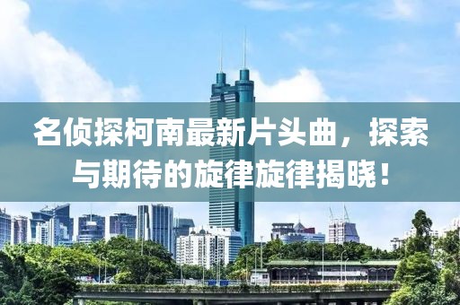名侦探柯南最新片头曲，探索与期待的旋律旋律揭晓！