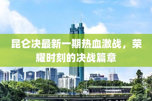 昆仑决最新一期热血激战，荣耀时刻的决战篇章