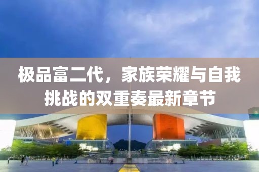 极品富二代，家族荣耀与自我挑战的双重奏最新章节