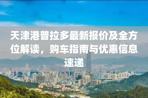 天津港普拉多最新报价及全方位解读，购车指南与优惠信息速递