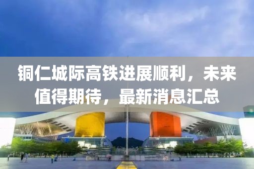 铜仁城际高铁进展顺利，未来值得期待，最新消息汇总