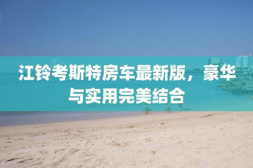 江铃考斯特房车最新版，豪华与实用完美结合