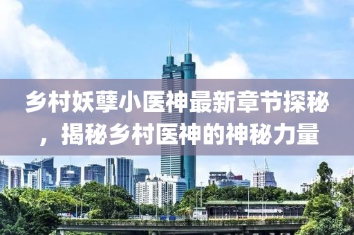 乡村妖孽小医神最新章节探秘，揭秘乡村医神的神秘力量