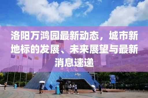 洛阳万鸿园最新动态，城市新地标的发展、未来展望与最新消息速递