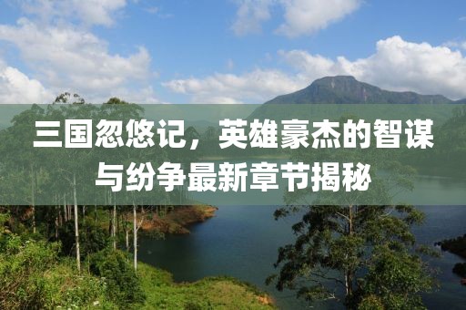 三国忽悠记，英雄豪杰的智谋与纷争最新章节揭秘