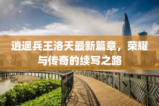 逍遥兵王洛天最新篇章，荣耀与传奇的续写之路