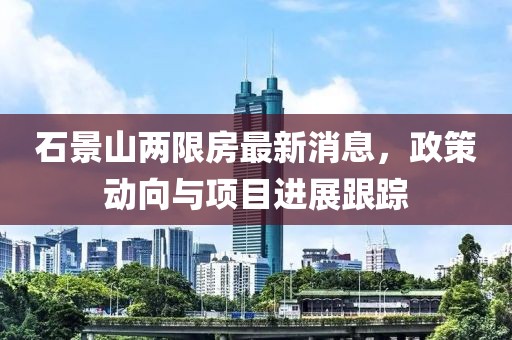 石景山两限房最新消息，政策动向与项目进展跟踪