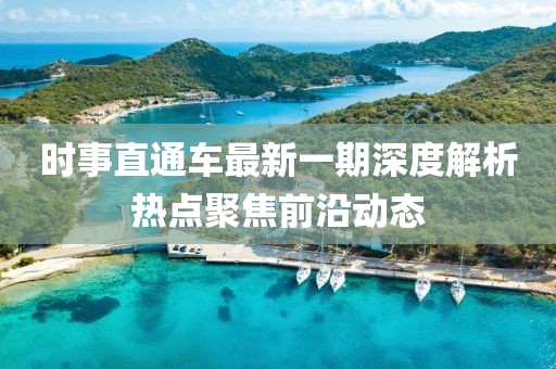 时事直通车最新一期深度解析热点聚焦前沿动态