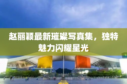 赵丽颖最新璀璨写真集，独特魅力闪耀星光