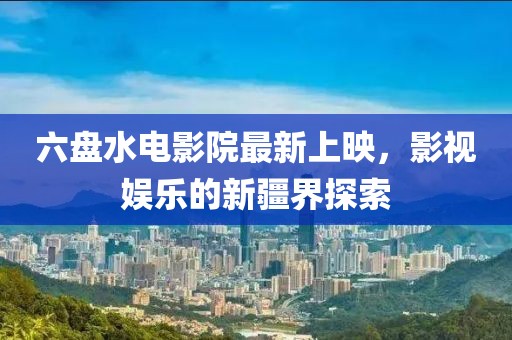 六盘水电影院最新上映，影视娱乐的新疆界探索