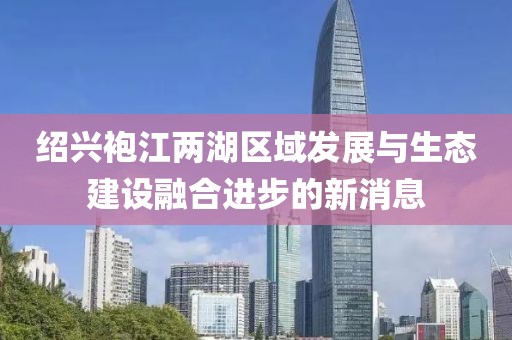 绍兴袍江两湖区域发展与生态建设融合进步的新消息