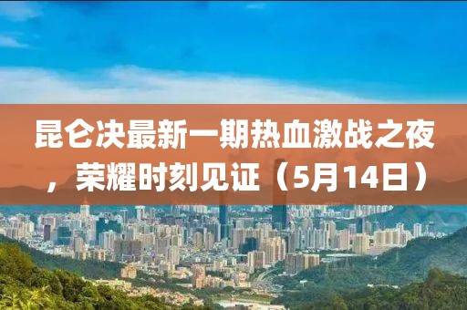昆仑决最新一期热血激战之夜，荣耀时刻见证（5月14日）