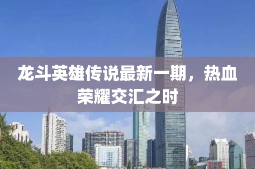 龙斗英雄传说最新一期，热血荣耀交汇之时