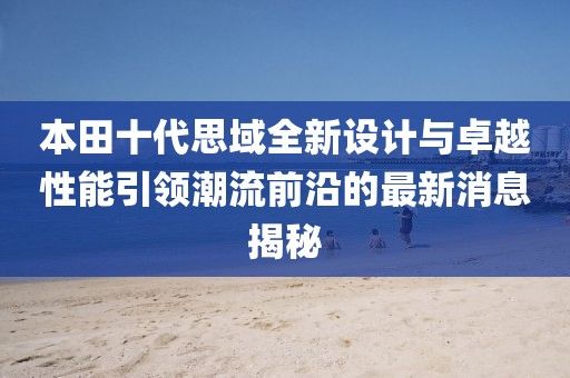 本田十代思域全新设计与卓越性能引领潮流前沿的最新消息揭秘