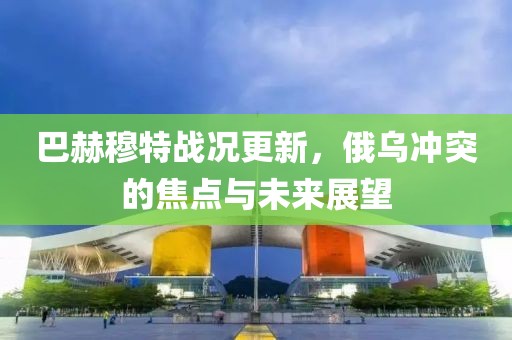 巴赫穆特战况更新，俄乌冲突的焦点与未来展望