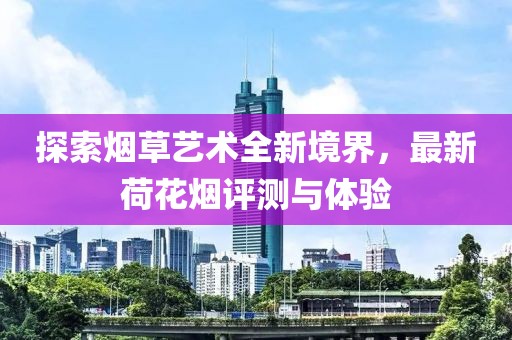 探索烟草艺术全新境界，最新荷花烟评测与体验