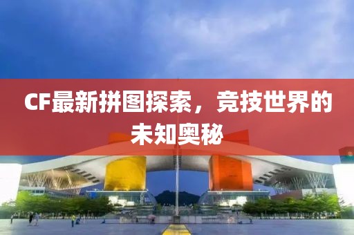 CF最新拼图探索，竞技世界的未知奥秘