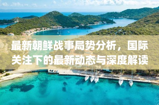 最新朝鲜战事局势分析，国际关注下的最新动态与深度解读