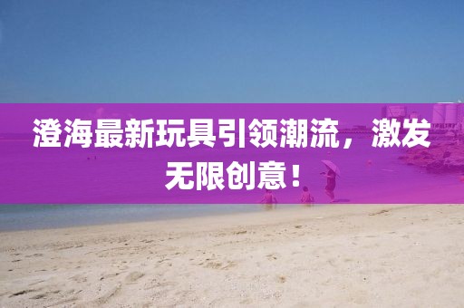 澄海最新玩具引领潮流，激发无限创意！