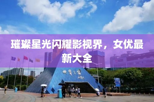 璀璨星光闪耀影视界，女优最新大全