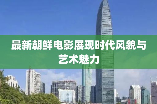 最新朝鲜电影展现时代风貌与艺术魅力