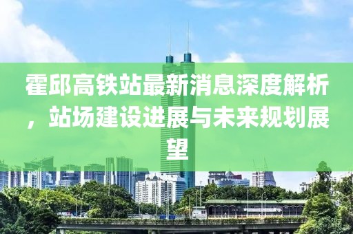 霍邱高铁站最新消息深度解析，站场建设进展与未来规划展望
