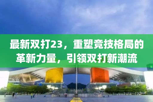 最新双打23，重塑竞技格局的革新力量，引领双打新潮流