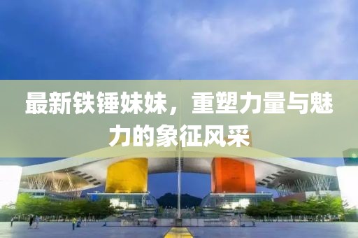 最新铁锤妹妹，重塑力量与魅力的象征风采
