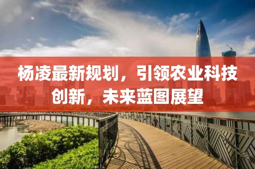 杨凌最新规划，引领农业科技创新，未来蓝图展望