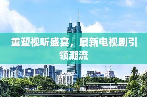 重塑视听盛宴，最新电视剧引领潮流