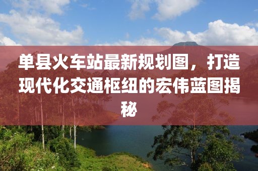 单县火车站最新规划图，打造现代化交通枢纽的宏伟蓝图揭秘