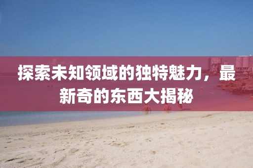 探索未知领域的独特魅力，最新奇的东西大揭秘