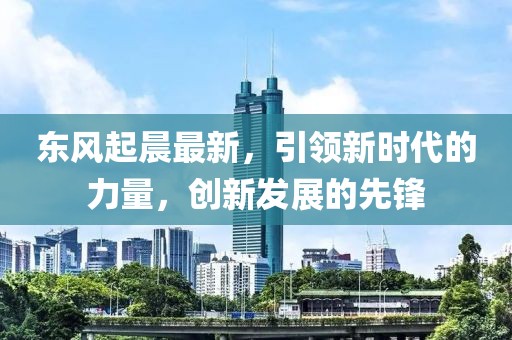 东风起晨最新，引领新时代的力量，创新发展的先锋