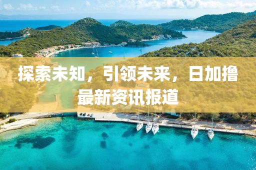 探索未知，引领未来，日加撸最新资讯报道