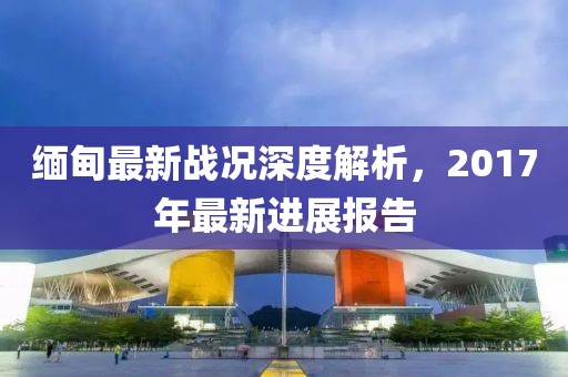 缅甸最新战况深度解析，2017年最新进展报告