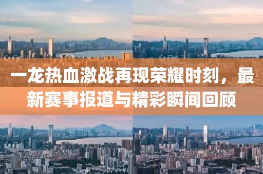 一龙热血激战再现荣耀时刻，最新赛事报道与精彩瞬间回顾