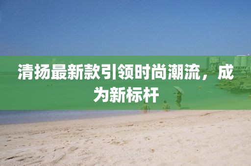 清扬最新款引领时尚潮流，成为新标杆