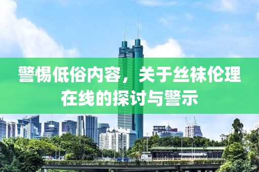 警惕低俗内容，关于丝袜伦理在线的探讨与警示